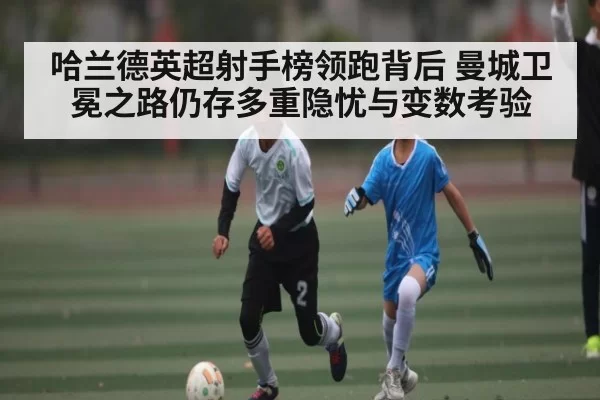 哈兰德英超射手榜领跑背后 曼城卫冕之路仍存多重隐忧与变数考验